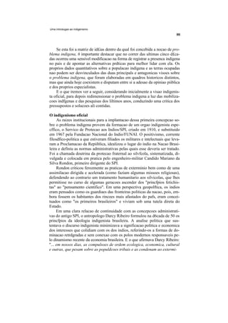 Uma introdugao ao indigenismo




    Se esta foi a matriz de id£ias dentro da qual foi concebida a nocao de pro-
blema indigena, 6 importante destacar que no correr das ultimas cinco d£ca-
das ocorreu uma sensivel modificacao na forma de registrar a presenca indigena
no pais e de apontar as alternativas prdticas para melhor lidar com ela. Os
proprios dados quantitativos sobre a populacao indigena e as terras ocupadas
nao podem ser desvinculados das duas principals e antagonicas visoes sobre
o problema indigena, que foram elaboradas em quadros historicos distintos,
mas que ainda hoje coexistem e disputam entre si a adesao da opiniao piiblica
e dos proprios especialistas.
    E o que iremos ver a seguir, considerando inicialmente a visao indigenis-
ta oficial, para depois redimensionar o problema indigena a luz das mobiliza-
coes indfgenas e das pesquisas dos liltimos anos, conduzindo uma critica dos
pressupostos e solucoes ali contidas.

O indigenismo oficial
     As raizes institucionais para a implantacao dessa primeira concepcao so-
bre o problema indigena provem da formacao de um orgao indigenista espe-
cffico, o Servico de Protecao aos Indios/SPI, criado em 1910, e substituido
em 1967 pela Fundacao Nacional do Indio/FUNAI. O positivismo, corrente
filosdfico-politica a que estiveram filiados os militares e intelectuais que leva-
ram a Proclamacao da Repiiblica, idealizou o lugar do indio na Nacao Brasi-
leira e definiu as normas administrativas pelas quais esse deveria ser tratado.
Foi a chamada doutrina da protecao fraternal ao silvfcola, sistematizada, di-
vulgada e colocada em pratica pelo engenheiro-militar Candido Mariano da
Silva Rondon, primeiro dirigente do SPI.
     Rondon criticou ferozmente as praticas de exterminio bem como de uma
assimilacao dirigida e acelerada (como faziam algumas missoes religiosas),
defendendo ao contrario um tratamento humanitario aos silvicolas, que lhes
permitisse no curso de algumas geracoes ascender dos "princfpios fetichis-
tas" ao "pensamento cientifico". Em uma perspectiva geopolftica, os indios
eram pensados como os guardiaes das fronteiras politicas da nacao, pois, em-
bora fossem os habitantes dos rincoes mais afastados do pafs, eram concei-
tuados como "os primeiros brasileiros" e viviam sob uma tutela direta do
Estado.
     Em uma clara relacao de continuidade com as concepcoes administrati-
vas do antigo SPI, o antropologo Darcy Ribeiro formulou na d6cada de 50 os
princfpios da ideologia indigenista brasileira. A analise politica que sus-
tentava o discurso indigenista minimizava a significacao politica e economica
dos interesses que colidiam com os dos indios, referindo-os a formas de do-
minacao retrdgradas e sem conexao com os polos modernos responsaveis pe-
lo dinamismo recente da economia brasileira. E o que afirmava Darcy Ribeiro:
"... em nossos dias, as compulsoes de ordem ecologica, economica, cultural
e outras, que pesam sobre as populdcoes tribais e as condenam ao extermi-
 