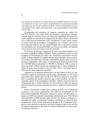 A Tematica Indigena na Escola




nio, jd nao sao condicoes de sobrevivencia da sociedade national, mas abu-
sos despoticos de inter esses locais, frequentemente de natureza puramente
mercantil, que nao teriam condicao de atuar, uma vez denunciados e postos
sob vigildncia dos orgdos governamentais e da opiniao publico esclarecida''
(1970: 196).
     Diversamente dos estudiosos da expansao capitalista no campo (Ve-
lho,1975; Martins, 1976; Ianni,1979), que destacam a articulacao e compati-
bilidade daqueles interesses locais com uma certa modalidade de desenvolvi-
mento capitalista e uma forma de organizacao do Estado, Ribeiro persiste em
ver os interesses ali cristalizados como secundarios ou como meros residuos
de modos superados de producao. Contraposto a isso, o Estado - por sua su-
posta natureza moderna, por sua compatibilidade com os interesses economi-
cos dominantes, por sua permeabilidade a pressao da sociedade - era figurado
como capaz de uma intervencao racional e protetora.
     No contexto da ideologia indigenista de entao, sao muito limitados os da-
dos sobre a populacao indigena brasileira. Dados quantitativos sobre as terras
ocupadas ou reivindicadas por indios sao virtualmente inexistentes. Inversa-
mente, os dados disponiveis chamam atencao para o passado e para os prejui-
zos trazidos pela dominacao colonial, confrontando aquelas cifras com as do
presente, recuperando, entre outras, as estimativas de Julian Steward (1949),
de 1.100.000 indios na descoberta e 500.000 na d&ada de 1940. E nessa di-
recao que Darcy Ribeiro aponta que desapareceram 87 etnias indigenas no
espaco de pouco mais de meio se:ulo, de 1900 a 1957, e isto apesar da exis-
tencia de um orgao indigenista especifico.
     Apoiando-se em material administrativo do SPI, Ribeiro (1957) fez uma
estimativa quanto ao contingente total de indios, distribuidos em 142 etnias,
que avalia como estando entre 68.100 e 99.700. Para enfatizar a irracionali-
dade e truculencia dos setores economicos que se lhes opunham - tal cifra cor-
responde a apenas 0,2% da populacao brasileira - Ribeiro costumava observar
ironicamente que se fossem reunidos em um so lugar os indios de todas as
partes do Brasil nao seriam suficientes para lotar o estadio de futebol do Ma-
racana!
    Mesmo atualizando os dados para a decada de 80 ou 90, as diferencas
revelam-se como pouco significativas. Em 1982 um levantamento do CI-
Ml/Conselho Indigenista Missionario, indicava a cifra de 185.485 indios, en-
quanto em 1990 uma pesquisa empreendida conjuntamente pelo PETI (Museu
Nacional/UFRJ) e CEDI apontava para 235.616. Em ambas as estimativas o
percentual de indios na populacao brasileira mant£m-se na ordem de apro-
ximadamente 0,16%, menor ainda que na decada de 50. O indicador demo-
grafico assim persiste em apontar a presenca indigena no pais como um fato
de pequena importancia e que pode ser tratado isoladamente de outras gran-
des questoes nacionais.
 