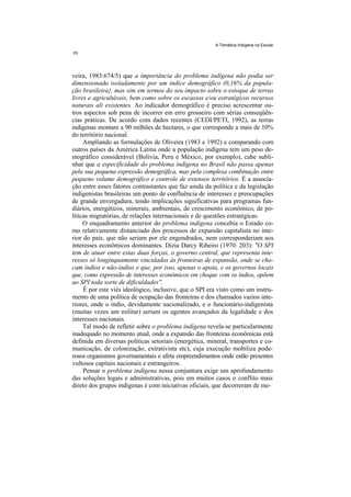 A Temática Indígena na Escola




veira, 1983:674/5) que a importância do problema indígena não podia ser
dimensionada isoladamente por um índice demográfico (0,16% da popula-
ção brasileira}, mas sim em termos do seu impacto sobre o estoque de terras
livres e agricultáveis, bem como sobre os escassos e/ou estratégicos recursos
naturais ali existentes. Ao indicador demográfico é preciso acrescentar ou-
tros aspectos sob pena de incorrer em erro grosseiro com sérias conseqüên-
cias práticas. De acordo com dados recentes (CEDI/PETI, 1992), as terras
indígenas montam a 90 milhões de hectares, o que corresponde a mais de 10%
do território nacional.
     Ampliando as formulações de Oliveira (1983 e 1992) e comparando com
outros países da América Latina onde a população indígena tem um peso de-
mográfico considerável (Bolívia, Peru e México, por exemplo), cabe subli-
nhar que a especificidade do problema indígena no Brasil não passa apenas
pela sua pequena expressão demográfica, mas pela complexa combinação entre
pequeno volume demográfico e controle de extensos territórios. É a associa-
ção entre esses fatores contrastantes que faz ainda da política e da legislação
indigenistas brasileiras um ponto de confluência de interesses e preocupações
de grande envergadura, tendo implicações significativas para programas fun-
diários, energéticos, minerais, ambientais, de crescimento econômico, de po-
líticas migratórias, de relações internacionais e de questões estratégicas.
     O enquadramento anterior do problema indígena concebia o Estado co-
mo relativamente distanciado dos processos de expansão capitalista no inte-
rior do país, que não seriam por ele engendrados, nem corresponderiam aos
interesses econômicos dominantes. Dizia Darcy Ribeiro (1970: 203): "O SPI
tem de atuar entre estas duas forças, o governo central, que representa inte-
resses só longinquamente vinculados às fronteiras de expansão, onde se cho-
cam índios e não-índios e que, por isso, apenas o apoia, e os governos locais
que, como expressão de interesses econômicos em choque com os índios, opõem
ao SPI toda sorte de dificuldades''.
     É por este viés ideológico, inclusive, que o SPI era visto como um instru-
mento de uma política de ocupação das fronteiras e dos chamados vazios inte-
riores, onde o índio, devidamente nacionalizado, e o funcionário-indigenista
(muitas vezes um militar) seriam os agentes avançados da legalidade e dos
interesses nacionais.
     Tal modo de refletir sobre o problema indígena revela-se particularmente
inadequado no momento atual, onde a expansão das fronteiras econômicas está
definida em diversas políticas setoriais (energética, mineral, transportes e co-
municação, de colonização, extrativista etc), cuja execução mobiliza pode-
rosos organismos governamentais e afeta empreendimentos onde estão presentes
vultosos capitais nacionais e estrangeiros.
     Pensar o problema indígena nessa conjuntura exige um aprofundamento
das soluções legais e administrativas, pois em muitos casos o conflito mais
direto dos grupos indígenas é com iniciativas oficiais, que decorreram de me-
 