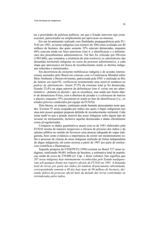 Uma introdupao ao indigenismo




tas e prioridades de politicas publicas, em que o Estado intervem seja como
executor, patrocinador ou simplesmente por aprovacao ou omissao.
     Em um levantamento realizado com finalidades propagandisticas pela FU-
NAI em 1981, as terras indigenas (em niimero de 308) eram avaliadas em 40
milhoes de hectares, das quais somente 32% estavam demarcadas, enquanto
68% estavam ainda em fases anteriores (isto 6, a identificacao e a delimita-
cao) dos procedimentos administrativos. Tal fato foi criticado por Oliveira
(1983:606), que constatou a existencia de uma tendencia ao afunilamento das
demandas territorials indigenas no curso do processo administrativo, a cada
etapa que atravessava em busca de reconhecimento sendo os direitos indige-
nas reduzidos e minimizados.
     Em decorrencia da crescente mobilizacao indigena e de acordos interna-
cionais assinados pelo Brasil em conexao com a Conferencia Mundial sobre
Meio Ambiente e Desenvolvimento, patrocinada pela ONU e realizada no Rio
de Janeiro em maio/92, verificou-se recentemente uma sensivel mudanca no
padrao de afunilamento. Assim 57,5% da extensao total ja foi demarcada,
ficando 23,4% na etapa anterior da delimitacao (isto 6, existe um ato admi-
nistrativo - portaria ou decreto - que as reconhece, mas ainda nao foram obje-
to de demarcacao fi'sica, com a abertura de picadas e a colocacao de marcos
e placas), enquanto 19% encontram-se ainda na fase da identificacao (i.e., os
estudos prtsvios conduzidos por equipe da FUNAI).
     Dois fatores, no entanto, continuam sendo bastante preocupantes neste qua-
dro. Existem 97 areas ocupadas por indios nas quais o 6rgao indigenista nao
atua nem possui qualquer proposta defmida de reconhecimento territorial. Cabe
notar tamb^m que a grande maioria das areas indigenas sofre algum tipo de
invasao ou intrusamento, inclusive aquelas demarcadas e dadas oficialmente
como jd regularizadas.
     Comparar os dados quantitativos atuais com os de 1981 elaborados pela
FUNAI mostra de maneira inequivoca a eficacia de pressoes dos indios e da
opiniao piiblica no sentido de favorecer uma atuacao adequada do orgao indi-
genista, bem como evidencia a importancia de existir um monitoramento so-
bre o processo de criacao de areas indigenas realizado de forma independente
do drgao indigenista, tal como ocorreu a partir de 1987 por parte de institui-
coes cientificas e filantropicas.
     Segundo pesquisa do CEDI/PETI (1994) existem no Brasil 517 areas in-
digenas, totalizando 90,081 milhoes de hectares, a estimativa total de popula-
cao sendo de cerca de 270.000 (cf. Cap. 1 deste volume). Isto significa que
207 areas indigenas hoje minimamente reconhecidas pelo Estado naofigura-
vam sob qualquer forma nos registro oficiais da FUNAI em 1981. A demanda
total de terras por parte dos indios foi tambem drasticamente subestimada,
correspondendo somente a 40 dos hoje mais de 90 milhoes de hectares, dei-
xando defora da protecao oficial mais da metade das terras controladas ou
reivindicadas pelos indios.
 