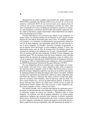 A TemStica Indfgena na Escola




     Baseando-nos em dados coligidos anteriormente por equipe conjunta do
PETI/CEDI, ja analisados por Oliveira (1987:xi-xiv), em mais de 1/3 das terras
indigenas, totalizando 86,8% de sua extensao total, existe alguma forma de
utilizacao dos recursos naturais para finalidades estranhas aos indios. Nao
estao computadas af as terras invadidas por fazendeiros, posseiros ou extrato-
res, nem programas economicos desenvolvidos pelo proprio organismo tute-
lar. Todas as iniciativas a seguir mencionadas seriam impossfveis sem alguma
forma de participacao do Estado.
     Existem hidroel&ricas em construcao que afetam 8 areas indigenas, en-
quanto outras 4 ja sofreram reducao de seu tamanho ou ate* mesmo tiveram
algumas de suas aldeias deslocadas para outros sitios. As unidades energeti-
cas existentes e as constantes em planejamentos governamentais afetam um
total de 40 dreas indigenas, que representam quase 40% da soma total de to-
das as terras indigenas. As estradas e ferrovias, existentes ou projetadas, e
que de alguma forma atravessam as terras indigenas, atingem 73 areas, que
representam pouco mais de 50% da extensao total. Ha tambem registro da
existencia de garimpos nao indigenas em 22 areas, correspondendo a quase
30% da extensao total das terras indigenas. Tambem 79 areas indigenas, que
totalizam quase 70% do montante total das terras indigenas, estao sofrendo
alguma forma de injuncao de empresas mineradoras, o que se conhece atra-
v£s de levantamento realizado pelo CEDI/CONAGE (Coordenacao Nacional
de Geologos) sobre os requerimentos para exploracao e lavra encaminhados
ao DNPM (Departamento Nacional de Pessquisa Mineral) e FUNAI.
     Na visao indigenista oficial se acreditava que o orgao tutelar, por ser par-
te do Estado, teria mais forca e meios disponiveis para coibir as agressoes
dos interesses locais e regionais contra os indios. Dai adviria entao a necessi-
dade de um drgao indigenista especifico, que pusesse em prdtica uma especie
de vigilancia protetora (ou tutela) das relacoes entre indios e nao indios. Tambem
no piano dos organismos governamentais caberia ao 6rgao indigenista lutar
pela defesa dos direitos e interesses dos indios, inclusive criando uma dupli-
cacao de estruturas (setor fundiario, setor de educacao, setor de saiide, etc)
face a outros ministe>ios e servicos da administracao piiblica. A intencao era
de que tudo que fosse relativo aos indios fosse reunido em um so ponto da
administracao federal. Quanto mais forte estivesse o orgao indigenista me-
lhor estaria, supunha-se entao, a situacao dos indios.
     Nas ultimas d6cadas, com a crescente participacao de organismos gover-
namentais no intrusamento das areas indigenas, o orgao indigenista mostrou--
se totalmente incapaz de exercer um controle e vigilancia sobre as terras
indigenas. Ao contrario, tern sido as proprias liderancas e as rec6m criadas
organizacoes indigenas que procuram fazer respeitar os direitos territorials
desses povos. Iniciativas de monitoramento das terras e recursos ambientais
nas areas indigenas, realizadas por equipes de pesquisa, envolvendo universi-
dades e organizacoes nao governamentais, t&m sido igualmente de grande im-
 