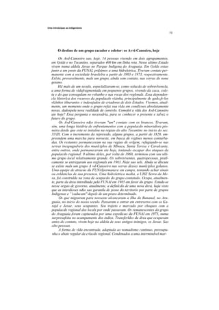 Uma introduipao ao indigenismo




         O destino de um grupo cacador e coletor: os Avri-Canoeiro, hoje

        Os Avd-Canoeiro sao, hoje, 14 pessoas vivendo em dois agrupamentos,
   em Golds e no Tocantins, separados 400 km em llnha reta. Nesse ultimo Estado
   vivem numa aldela Javae no Parque Indigena do Araguaia. Em Golds estao
   junto a um posto da FUNAI, prdximos a uma hidreletrica. Tiveram contato per-
   manente com a sociedade brasilelra a partir de 1983 e 1973, respectivamente.
   Exlste, provavelmente, mals um grupo, alnda sem contato, nas serras do none
   goiano.
        Hd mals de um seculo, especlallzaram-se, como solucdo de sobrevlvencla,
   a uma forma de vidafragmentada em pequenos grupos, vivendo da caca, cole-
   ta e do que consegulam no rebanho e nas rocas dos reglonals. Essa dependen-
   cla hlstorlca dos recursos da populacdo vizinha, principalmente de gado,fe-los
   vlzlnhos itlnerantes e indesejados de criadores de dois Estados. Vivemos, atual-
   mente, um momento onde o grupo refaz sua vlda em condlcoes absolutamente
   novas, dadospela nova realldade de convivlo. Comofol a vlda dos Avd-Canoeiro
   ate hoje? Essa pergunta e necessdria, para se conhecer o presente e talvez o
   futuro do grupo.
        Os Avd-Canoeiro n&o tiveram "um" contato com os brancos. Tiveram,
   sim, uma longa histdria de enfrentamentos com a populacdo mineradora pio-
   neira desde que esta se instalou na regiao do alto Tocantins no inicio do sec.
   XVIII. Com o incremento da repressdo, alguns grupos, a partir de 1820, em-
   preendem uma marcha para noroeste, em busca de regloes menos conturba-
   das. Os restantes permaneceram na sua regiao de orlgem, refugiando-se nas
   serras inexpugndveis dos munlciplos de Mlnacu, Santa Teresa e Cavalcante,
   entre outros, onde permaneceram ate hoje, tentando escapar dos ataques da
   populacdo regional. 0 ultimo deles, por volta de 1960, terminou com seu ulti-
   mo grupo local relativamente grande. Os sobreviventes, quatropessoas, pratl-
   camente se entregaram aos reglonals em 1983. Hoje sao sels. Alnda se dlscute
   se exlste mals um grupo A vd-Canoeiro nas serras desses munlciplos golanos.
   Uma equipe de atracao da FUNAIpermanece em campo, tentando achar sinais
   ou evldenclas de sua presenca. Uma hidreletrica media, a UHE Serra da Me-
   sa, foi construlda na zona de ocupacdo do grupo contatado. Ocupa, atualmen-
   te, parte da drea interdltada pela FUNAI em 1985 em favor do grupo. Estuda-se
   nesse orgao de governo, atualmente, a definlcdo de uma nova drea, haja visto
   que as interdicoes n&o sao garantla de posse do territorio por parte de grupos
   Indigenas e ' 'caducam'' depols de um prazo determlnado.
        Os que migraram para noroeste alcancaram a Ilha do Bananal, no Ara-
   guaia, no inicio do nosso seculo. Passaram a entrar em entreveros com os Ka-
   rajd e Javae, seus ocupantes. Seu trajeto e marcado por choques com a
   populacdo regional dos locals por onde passavam. Os remanescentes do grupo
   do Araguaia foram capturados por uma expedicao da FUNAI em 1973, numa
   surpresafeita no acampamento dos indios. Transferldos da drea que ocupavam
   antes do contato, vivem hoje na aldela de seus antigos inimigos, os Javae. Sao
   olto pessoas.
        A forma de vlda encontrada, adaptada ao nomadismo continuo, pressupu-
    nha o abate regular da crlacdo regional. Condenados a uma intermindvel mar-
 