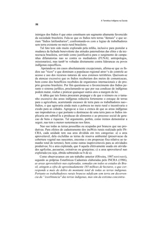 A Temdtica Indfgena na Escola




inimigos dos fndios 6 que estes constituem um segmento altamente favorecido
da sociedade brasileira. Fala-se que os fndios tern terras "demais" e que se-
riam "fndios latifundiarios", confrontando-os com a legiao de trabalhadores
sem terra existente no meio rural brasileiro.
      Tal fato tem sido muito explorado pela mfdia, inclusive para postular a
mudanca da fachada benevolente das atitudes paternalistas das elites e da tec-
nocracia brasileira, servindo como justificativa para o surgimento de campa-
nhas difamatorias nao so contra os mediadores (FUNAI, antropologos,
missionaries), mas tamb^m voltadas diretamente contra liderancas ou povos
indfgenas espeefficos.
      Apoiando-se em casos absolutamente excepcionais, afirma-se que os fn-
dios sao "ricos" e que dominam a populacao regional atrav^s do controle ao
acesso e uso dos recursos naturais de seus extensos territ6rios. Queixam-se
da atencao excessiva que os fndios receberiam dos meios de comunicacao,
bem como dos beneffcios recebidos de organismos internacionais e do pro-
prio governo brasileiro. Por fim questiona-se o favorecimento dos fndios pe-
rante o sistema jurfdico, proclamando-se que por sua condicao de indfgenas
podem matar, roubar e praticar quaisquer outros atos a margem da lei.
     A id6ia que tais fontes procuram propagar e de que o niimero ou o tama-
nho excessivo das areas indfgenas reduziria fortemente o estoque de terras
para a agricultura, acarretando escassez de terra para os trabalhadores nao--
fndios, o que agravaria ainda mais a pobreza no meio rural e incentivaria o
exodo para as cidades. Agrega-se a isso a crenca de que as areas indfgenas
sao improdutivas e que portanto a destinacao de uma terra para os fndios im-
plicaria em subtraf-la a producao de alimentos e ao processo social de gera-
cao de bens e riquezas. Tal argumento, por6m, como iremos demonstrar a
seguir, nao tem a menor sustentacao nos fatos.
     Nao sao todas as terras possufdas ou ocupadas por brancos que sao pro-
dutivas. Para efeitos de cadastramento dos inuWeis rurais realizado pelo IN-
CRA, cada unidade tem sua area dividida em tres categorias: a) a area
aproveitavel, dela exclufdas as terras de reserva ambiental (preservacao da
cobertura vegetal nas nascentes, encostas e em proporcao fixa relativa ao ta-
manho total do terreno), bem como outras inaproveitaveis para as atividades
produtivas; b) a area explorada, que 6 aquela efetivamente usada em ativida-
des agrfcolas, pecuarias, extrativas ou granjeiras; c) a area aproveitavel nao
explorada (ou seja, obtida subtraindo-se b de a).
     Como observavamos em um trabalho anterior (Oliveira, 1987:xxvi-xxvi),
segundo as prdprias Estatfsticas Cadastrais elaboradas pelo INCRA (1986),
as areas aproveitdveis nao exploradas, somadas em todos os estados do Bra-
sil, atingem a cifra de aproximadamente 185 milhoes de hectares, o que cor-
responde a mais do dobro do montante total de todas as terras indigenas.
Portanto os trabalhadores rurais brancos ndoficam sem terra em decorren-
cia da ' 'exorbitancia'' das terras indigenas, mas sim da extrema concentra-
 