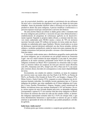 Uma introduqao ao indigenismo




 gao da propriedade fundidria, que permite a coexistencia da ma utilizacao
 da terra com o crescimento da populacao rural que nao dispoe de terra para
 trabalhar. Antes de pretender interferir sobre a eficiencia no uso dos recursos
 produtivos dentro das areas indigenas, 6 preciso modificar a ineficiencia e a
 perversa equacao social que caracterizam o universo dos brancos.
     Ha uma enorme falacia em utilizar os dados gerais sobre o montante total
de terras indigenas para justificar o raciocinio de que estas obstaculizariam o
estabelecimento de programas de colonizacao agrfcola ou de desenvolvi-
mento regional. Segundo os proprios dados oficiais, a extensao total dos imo-
veis rurais cadastrados pelo INCRA monta a menos de 70% do territorio
nacional, havendo ainda 255 milhoes de hectares de terras ainda nao discri-
minadas ou cadastradas pelo orgao fundiario. Mesmo ressalvando-se as areas
de destinacao especial (protecao ambiental, uso das forcas armadas, niicleos
urbanos e acidentes geograficos), ainda ha muita terra para expansao das ati-
vidades economicas sem precisar proceder a invasao e desvirtuamento do ha-
bitat dos indios.
     E necessario ainda atentar para a distribuicao geografica muito particular
das terras indigenas, que se encontram em sua grande maioria na Amazonia
Legal - nao sd o maior niimero de areas indigenas (3 em cada 4), mas princi-
palmente as de maior extensao, perfazendo assim 98,6% de todas as terras
indigenas existentes no Brasil. Pois 6 justamente na Amazonia onde se regis-
tram os menores indices de ocupacao da terra por imoveis rurais (Roraima
com 20%, Amazonas com 24%, Amap3 com 34% e Para com 41 % sao exem-
plos extremos disso), havendo em consequencia ai uma maior disponibilidade
de terras.
     Inversamente, nos estados do sudeste e nordeste, as taxas de ocupacao
por imoveis rurais sao muito altas (em Sao Paulo 6 de 99,9%, no Parana de
98,6%, na Paraiba e Rio Grande do Norte 95%, em Sergipe e Alagoas 95%,
Minas Gerais e Santa Catarina 93%), enquanto as areas indigenas sao de di-
mensoes bastante reduzidas. Em trabalho recente apontamos que os 23 povos
indigenas do nordeste, que estao espalhados em 43 dreas indigenas em 6 esta-
dos ( Ceara, Paraiba, Pernambuco, Alagoas, Sergipe e parte setentrional da
Bahia), reivindicam terras que montam atualmente a 241 mil hectares. Ou se-
ja, nessas regioes de mais acirrada disputa pela terra, as demandas indigenas
correspondem a apenas 0,3 % da extensao total das terras indigenas no Brasil.
Em termos da extensao das terras de cada um dos estados citados, as deman-
das indigenas representam somente entre 0,2 e 0,4% do estoque total, o que
torna absolutamente fantasiosos e equivocados os temores de que os indios
estariam se apossando de terras em demasia e que podem prejudicar a ativida-
de agrfcola.

Indio bom e indio morto?
   O ultimo ponto que iremos comentar e a suspeita que grande parte dos
 