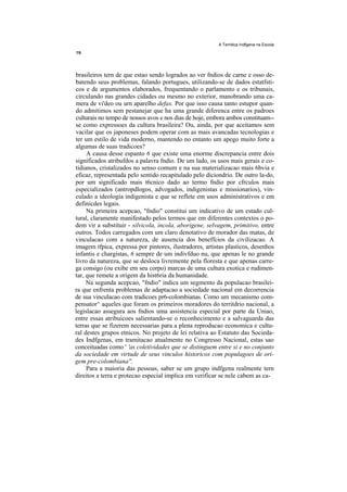 A Temitica Indfgena na Escola




brasileiros tern de que estao sendo logrados ao ver fndios de carne e osso de-
batendo seus problemas, falando portugues, utilizando-se de dados estatfsti-
cos e de argumentos elaborados, frequentando o parlamento e os tribunais,
circulando nas grandes cidades ou mesmo no exterior, manobrando uma ca-
mera de vi'deo ou urn aparelho defax. Por que isso causa tanto estupor quan-
do admitimos sem pestanejar que ha uma grande diferenca entre os padroes
culturais no tempo de nossos avos e nos dias de hoje, embora ambos constituam--
se como expressoes da cultura brasileira? Ou, ainda, por que aceitamos sem
vacilar que os japoneses podem operar com as mais avancadas tecnologias e
ter um estilo de vida moderno, mantendo no entanto um apego muito forte a
algumas de suas tradicoes?
     A causa desse espanto 6 que existe uma enorme discrepancia entre dois
significados atribufdos a palavra fndio. De um lado, os usos mais gerais e co-
tidianos, cristalizados no senso comum e na sua materializacao mais 6bvia e
eficaz, representada pelo sentido recapitulado pelo diciondrio. De outro la-do,
por um significado mais t6cnico dado ao termo fndio por cfrculos mais
especializados (antropdlogos, advogados, indigenistas e missionarios), vin-
culado a ideologia indigenista e que se reflete em usos administrativos e em
definicdes legais.
     Na primeira acepcao, "fndio" constitui um indicativo de um estado cul-
tural, claramente manifestado pelos termos que em diferentes contextos o po-
dem vir a substituir - silvicola, incola, aborigene, selvagem, primitivo, entre
outros. Todos carregados com um claro denotativo de morador das matas, de
vinculacao com a natureza, de ausencia dos beneffcios da civilizacao. A
imagem tfpica, expressa por pintores, ilustradores, artistas plasticos, desenhos
infantis e chargistas, 6 sempre de um indivfduo nu, que apenas le no grande
livro da natureza, que se desloca livremente pela floresta e que apenas carre-
ga consigo (ou exibe em seu corpo) marcas de uma cultura exotica e rudimen-
tar, que remete a origem da hist6ria da humanidade.
     Na segunda acepcao, "fndio" indica um segmento da populacao brasilei-
ra que enfrenta problemas de adaptacao a sociedade nacional em decorrencia
de sua vinculacao com tradicoes pr6-colombianas. Como um mecanismo com-
pensator^ aqueles que foram os primeiros moradores do territdrio nacional, a
legislacao assegura aos fndios uma assistencia especial por parte da Uniao,
entre essas atribuicoes salientando-se o reconhecimento e a salvaguarda das
terras que se fizerem necessarias para a plena reproducao economica e cultu-
ral destes grupos etnicos. No projeto de lei relativa ao Estatuto das Socieda-
des Indfgenas, em tramitacao atualmente no Congresso Nacional, estas sao
conceituadas como ' 'as coletividades que se distinguem entre si e no conjunto
da sociedade em virtude de seus vinculos historicos com populagoes de ori-
gem pre-colombiana''.
     Para a maioria das pessoas, saber se um grupo indfgena realmente tern
direitos a terra e protecao especial implica em verificar se nele cabem as ca-
 