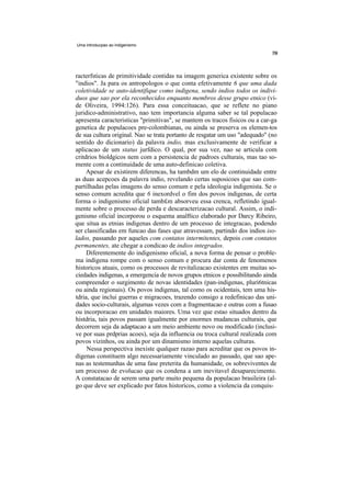 Uma introducpao ao indigenismo




racterfsticas de primitividade contidas na imagem generica existente sobre os
"indios". Ja para os antropologos o que conta efetivamente 6 que uma dada
coletividade se auto-identifique como indigena, sendo indios todos os indivi-
duos que sao por ela reconhecidos enquanto membros desse grupo etnico (vi-
de Oliveira, 1994:126). Para essa conceituacao, que se reflete no piano
juridico-administrativo, nao tem importancia alguma saber se tal populacao
apresenta caracteristicas "primitivas", se mantem os tracos fisicos ou a car-ga
genetica de populacoes pre-colombianas, ou ainda se preserva os elemen-tos
de sua cultura original. Nao se trata portanto de resgatar um uso "adequado" (no
sentido do dicionario) da palavra indio, mas exclusivamente de verificar a
aplicacao de um status jurfdico. O qual, por sua vez, nao se articula com
critdrios bioldgicos nem com a persistencia de padroes culturais, mas tao so-
mente com a continuidade de uma auto-definicao coletiva.
     Apesar de existirem diferencas, ha tambdm um elo de continuidade entre
as duas acepcoes da palavra indio, revelando certas suposicoes que sao com-
partilhadas pelas imagens do senso comum e pela ideologia indigenista. Se o
senso comum acredita que 6 inexordvel o fim dos povos indigenas, de certa
forma o indigenismo oficial tamb£m absorveu essa crenca, refletindo igual-
mente sobre o processo de perda e descaracterizacao cultural. Assim, o indi-
genismo oficial incorporou o esquema analftico elaborado por Darcy Ribeiro,
que situa as etnias indigenas dentro de um processo de integracao, podendo
ser classificadas em funcao das fases que atravessam, partindo dos indios iso-
lados, passando por aqueles com contatos intermitentes, depois com contatos
permanentes, ate chegar a condicao de indios integrados.
     Diferentemente do indigenismo oficial, a nova forma de pensar o proble-
ma indigena rompe com o senso comum e procura dar conta de fenomenos
historicos atuais, como os processos de revitalizacao existentes em muitas so-
ciedades indigenas, a emergencia de novos grupos etnicos e possibilitando ainda
compreender o surgimento de novas identidades (pan-indigenas, pluri6tnicas
ou ainda regionais). Os povos indigenas, tal como os ocidentais, tem uma his-
tdria, que inclui guerras e migracoes, trazendo consigo a redefinicao das uni-
dades socio-culturais, algumas vezes com a fragmentacao e outras com a fusao
ou incorporacao em unidades maiores. Uma vez que estao situados dentro da
histdria, tais povos passam igualmente por enormes mudancas culturais, que
decorrem seja da adaptacao a um meio ambiente novo ou modificado (inclusi-
ve por suas prdprias acoes), seja da influencia ou troca cultural realizada com
povos vizinhos, ou ainda por um dinamismo interno aquelas culturas.
     Nessa perspectiva inexiste qualquer razao para acreditar que os povos in-
digenas constituem algo necessariamente vinculado ao passado, que sao ape-
nas as testemunhas de uma fase preterita da humanidade, os sobreviventes de
um processo de evolucao que os condena a um inevitavel desaparecimento.
A constatacao de serem uma parte muito pequena da populacao brasileira (al-
go que deve ser explicado por fatos historicos, como a violencia da conquis-
 