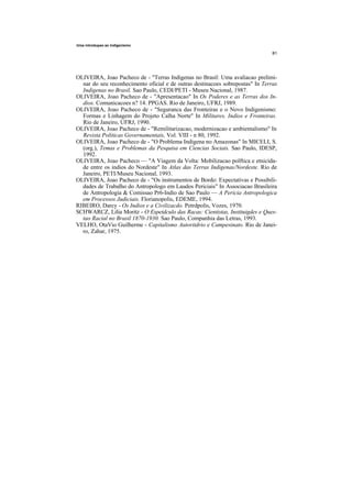 Uma introdupao ao indigenismo




OLIVEIRA, Joao Pacheco de - "Terras Indigenas no Brasil: Uma avaliacao prelimi-
  nar do seu reconhecimento oficial e de outras destinacoes sobrepostas" In Terras
  Indigenas no Brasil. Sao Paulo, CEDI/PETI - Museu Nacional, 1987.
OLIVEIRA, Joao Pacheco de - "Apresentacao" In Os Poderes e as Terras dos In-
  dios. Comunicacoes n? 14. PPGAS. Rio de Janeiro, UFRJ, 1989.
OLIVEIRA, Joao Pacheco de - "Seguranca das Fronteiras e o Novo Indigenismo:
  Formas e Linhagem do Projeto Calha Norte" In Militares, Indios e Fronteiras.
  Rio de Janeiro, UFRJ, 1990.
OLIVEIRA, Joao Pacheco de - "Remilitarizacao, modernizacao e ambientalismo" In
  Revista Politicas Governamentais, Vol. VIII - n 80, 1992.
OLIVEIRA, Joao Pacheco de - "O Problema Indigena no Amazonas" In MICELI, S.
  (org.), Temas e Problemas da Pesquisa em Ciencias Sociais. Sao Paulo, IDESP,
  1992.
OLIVEIRA, Joao Pacheco — "A Viagem da Volta: Mobilizacao polftica e etnicida-
  de entre os indios do Nordeste" In Atlas das Terras Indigenas/Nordeste. Rio de
  Janeiro, PETI/Museu Nacional, 1993.
OLIVEIRA, Joao Pacheco de - "Os instrumentos de Bordo: Expectativas e Possibili-
  dades de Trabalho do Antropologo em Laudos Periciais" In Associacao Brasileira
  de Antropologia & Comissao Pr6-Indio de Sao Paulo — A Pericia Antropologica
  em Processos Judiciais. Florianopolis, EDEME, 1994.
RIBEIRO, Darcy - Os Indios e a Civilizacdo. Petrdpolis, Vozes, 1970.
SCHWARCZ, Lilia Moritz - O Espetdculo das Racas: Cientistas, Instituigdes e Ques-
  tao Racial no Brasil 1870-1930. Sao Paulo, Companhia das Letras, 1993.
VELHO, OtaVio Guilherme - Capitalismo Autoritdrio e Campesinato. Rio de Janei-
  ro, Zahar, 1975.
 