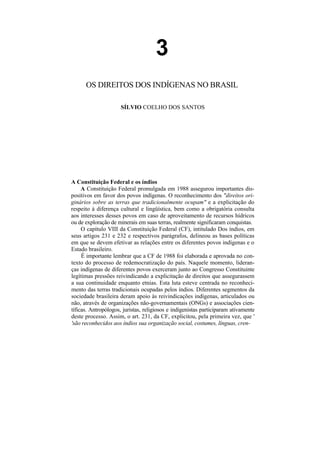 3
      OS DIREITOS DOS INDÍGENAS NO BRASIL

                      SÍLVIO COELHO DOS SANTOS




A Constituição Federal e os índios
     A Constituição Federal promulgada em 1988 assegurou importantes dis-
positivos em favor dos povos indígenas. O reconhecimento dos "direitos ori-
ginários sobre as terras que tradicionalmente ocupam" e a explicitação do
respeito à diferença cultural e lingüística, bem como a obrigatória consulta
aos interesses desses povos em caso de aproveitamento de recursos hídricos
ou de exploração de minerais em suas terras, realmente significaram conquistas.
     O capítulo VIII da Constituição Federal (CF), intitulado Dos índios, em
seus artigos 231 e 232 e respectivos parágrafos, delineou as bases políticas
em que se devem efetivar as relações entre os diferentes povos indígenas e o
Estado brasileiro.
     É importante lembrar que a CF de 1988 foi elaborada e aprovada no con-
texto do processo de redemocratização do país. Naquele momento, lideran-
ças indígenas de diferentes povos exerceram junto ao Congresso Constituinte
legítimas pressões reivindicando a explicitação de direitos que assegurassem
a sua continuidade enquanto etnias. Esta luta esteve centrada no reconheci-
mento das terras tradicionais ocupadas pelos índios. Diferentes segmentos da
sociedade brasileira deram apoio às reivindicações indígenas, articulados ou
não, através de organizações não-governamentais (ONGs) e associações cien-
tíficas. Antropólogos, juristas, religiosos e indigenistas participaram ativamente
deste processo. Assim, o art. 231, da CF, explicitou, pela primeira vez, que '
'são reconhecidos aos índios sua organização social, costumes, línguas, cren-
 