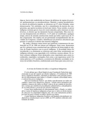 Os direitos dos indfgenas




diga-se, havia sido estabelecida em funcao da definicao do regime de gover-
no, parlamentarismo ou presidencialismo. Mantido o regime presidencialis-
ta, atrav6s do plebiscito popular, as alteracoes na CF eram limitadas, senao
desnecessarias. Tal, entretanto, nao foi o entendimento da maioria dos con-
gressistas, que queria na pratica revisa-la por inteiro. Nesse sentido, os povos
indfgenas correram graves riscos de verem reduzidos, pelos interesses os mais
diversos, os direitos que tao duramente haviam conquistados. Mas esses ris-
cos nao desapareceram em definitivo. A CF pode ser modificada a qualquer
tempo, atraves de emenda constitucional, desde que tenha a aprovacao de 2/3
dos congressistas. Isto implica em um permanente acompanhamento das ati-
vidades do Congresso, visando a identificacao de possfveis articulacoes que
possam vir ameacar os direitos das minorias indfgenas.
     Ha, ainda, a destacar outras razoes que justificam a mantutencao do esta-
belecido na CF de 1988 em relacao aos indfgenas. Entre essas, destacamos
que foi o primeiro texto constitucional que explicitou de forma ampla as rela-
coes do Estado brasileiro com os povos indfgenas. A diversidade 6tnica foi
reconhecida e se eliminaram as restricoes que eram feitas secularmente aos
indfgenas referente a sua capacidade civil, conforme veremos adiante. Os va-
lores culturais indfgenas foram destacados como importantes para serem re-
conhecidos, respeitados e protegidos, bem como a sua organizacao social. Em
outras palavras, a CF reconheceu a existencia de diferentes sociedades no in-
terior do territdrio brasileiro, estabelecendo assim bases para uma conviven-



            A revisao do Estatuto do indio e a Legislacao Indigenista
       E certo afirmar que o Brasil dispde de uma Constituicdo Federal das mais
  avancadas no que diz respeito aos direitos indigenas. A Constituicdo de 1988
  inova a legislacao brasileiro, sobretudo ao determinar como principio nortea-
  dor do relacionamento entre indios e o Estado o respeito a diversidade etnica
  e cultural dos povos indigenas.
       Alem da Constituicdo Federal - que dedica especificamente aos indios um
  capitulo e outras nove disposicoes esparsas - existem outros parametros que
  regulam a situacao dos indios no Brasil: trata-se de um conjunto de decretos,
  leis e normas que estabelecem procedimentos administrativos e disciplinadores
  de reconhecimento e protecdo dos direitos indigenas.
       A essas bases institucionais de relacionamento entre o Estado e os indios
  dd-se o nome de legislacao indigenista, jd que nao se refere ao direito interno
  de cada povo ou comunidade indigena, mas, sim a um ordenamento juridico
  por meio do qual o Estado reconhece direitos aos indios.
       A atual legislacao indigenista brasileiro estd fundada principalmente nos
  dispositivos constitucionais e na Lei n 6001, de 1973, tambem conhecida como
  Estatuto do Indio.
 