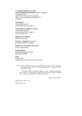 A Temática Indígena na Escola:
Novos subsídios para professores de 1º e 2º graus.
1? Edição: 1995.
Ministério da Educação e do Desporto
Mari - Grupo de Educação Indígena/USP
UNESCO

Organização
Aracy Lopes da Silva
Luís Donizete Benzi Grupioni

Preparação dos originais e revisão:
Aracy Lopes da Silva
Luís Donizete Benzi Grupioni
André Luiz da Silva
Digitação dos originais:
André Luiz da Silva
Pesquisa e seleção de fotografias:
Luís Donizete Benzi Grupioni
Redação das introduções das partes:
Aracy Lopes da Silva
Projeto gráfico:
Luís Donizete Benzi Grupioni
Realização: IMESP

Capa:
Ettore Bottini
(A partir de foto do acervo de Lux B. Vidal)


 T 278 A temática indígena na escola: novos subsídios para professores de 1? e 2º graus /
          org. Aracy Lopes da Silva e Luís Donizete Benzi Grupioni — Brasília, MEC/MA-
          RI/UNESCO, 1995.

           1. Etnologia - Brasil 2. Sociedades indígenas - Brasil 3. Antropologia Cultural e
       Social - Brasil 4. Cultura indígena - Brasil 5. Preconceito racial - Brasil I. Lopes da
       Silva, Aracy, org. II. Grupioni, Luís Donizete Benzi, org.


                                                                   CDD (20ª ed.) 306.08981

Eunides do Vale CRB8 - 1166

ISBN 85-900110-1-1
 