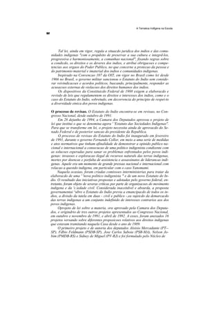 A Tematica Indfgena na Escola




     Tal lei, ainda em vigor, regula a situacdo juridica dos indios e das comu-
nidades indigenas "com o propdsito de preservar a sua cultura e integrd-los,
progressiva e harmoniosamente, a comunhao nacional", fixando regras sobre
a condicdo, os direitos e os deveres dos indios, e atribui obrigacoes e compe-
tencias aos orgaos do Poder Publico, no que concerne a protecao da pessoa e
do patrimonio material e imaterial dos indios e comunidades indigenas.
    Inspirado na Convencao 107 da OIT, em vigor no Brasil como lei desde
1966 no Brasil, o governo militar sancionou o Estatuto do Indio sem conside-
rar reivindicacoes e acordos politicos, buscando, principalmente, responder as
acusacoes externas de violacoes dos direitos humanos dos indios.
     Os dispositivos da Constituicdo Federal de 1988 exigem a elaboracdo e
revisdo de leis que regulamentem os direitos e interesses dos indios, como e o
caso do Estatuto do Indio, sobretudo, em decorrencia do principio de respei-to
a diversidade etnica dos povos indigenas.

O processo de revisao. O Estatuto do Indio encontra-se em revisao, no Con-
gresso Nacional, desde outubro de 1991.
     Em 28 dejunho de 1994, a Camara dos Deputados aprovou o projeto de
lei que institui o que se denomina agora ' 'Estatuto das Sociedades Indigenas''.
Para que se transforme em lei, o projeto necessita ainda de aprovacdo do Se-
nado Federal e de posterior sancao do presidente da Republica.
     O processo de revisao do Estatuto do Indio foi inaugurado em fevereiro
de 1991, durante o governo Fernando Collor, em meio a uma serie de medidas
e atos normativos que tinham afinalidade de demonstrar a opinido publico na-
cional e internacional a consecucao de uma politico indigenista condizente com
as solucoes esperadas para sanar os problemas enfrentados pelos povos indi-
genas: invasoes e exploracao ilegal de recursos naturals das terras indigenas,
mortes por doencas e porfalta de assistencia e assassinatos de liderancas indi-
genas. Aquele era um momento de grande pressao nacional e internacional com
relacao a questdo indigena, em particular com o caso Yanomami.
     Naquela ocasiao, foram criadas comissoes interministerias para tratar da
elaboracdo de uma ' 'nova politico indigenista " e de um novo Estatuto do In-
dio. O resultado das iniciativas propostas e adotadas pelo governo federal, en-
tretanto, foram objeto de severas criticas por parte de organizacoes do movimento
indigena e da 'c.iedade civil. Considerada inaceitdvel e absurda, a proposta
governamentai ^ubre o Estatuto do Indio previa a emancipacdo de todos os in-
dios, a divisdo da tutela em duas - civil e publico -,ea sujeicdo da demarcacdo
das terras indigenas a um conjunto indefinido de interesses contrarios aos dos
povos indigenas.
     Oprojeto de lei sobre a materia, ora aprovado pela Camara dos Deputa-
dos, e origindrio de tres outros projetos apresentados ao Congresso Nacional,
em outubro e novembro de 1991, e abril de 1992. A esses, foram anexados 16
projetos versando sobre diferentes proposicoes relativos aos direitos indigenas
que estavam tramitando naquela Casa desde o ano de 1989.
     O primeiro projeto e de autoria dos deputados Aloisio Mercadante (PT--
SP), Fdbio Feldmann (PSDB-SP), Jose Carlos Saboia (PSB-MA), Nelson Jo-
bim (PMDB-RS) e Sidney de Miguel (PV-RJ) e foi formulado pelo Niicleo de
 