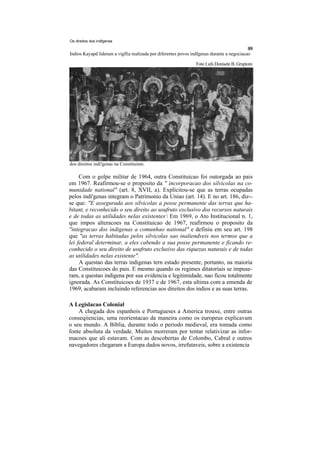 Os direitos dos indfgenas


Indios Kayapd lideram a vigflia realizada por diferentes povos indfgenas durante a negociacao

                                                                 Foto Lufs Donisete B. Grupioni




dos direitos indi'genas na Constituinte.

     Com o golpe militar de 1964, outra Constituicao foi outorgada ao pais
em 1967. Reafirmou-se o proposito da " incorporacao dos silvicolas na co-
munidade national" (art. 8, XVII, a). Explicitou-se que as terras ocupadas
pelos indi'genas integram o Patrimonio da Uniao (art. 14). E no art. 186, diz--
se que: "E assegurada aos silvicolas a posse permanente das terras que ha-
bitant, e reconhecido o seu direito ao usufruto exclusivo dos recursos naturais
e de todas as utilidades nelas existentes, Em 1969, o Ato Institucional n. 1,
que impos alteracoes na Constituicao de 1967, reafirmou o proposito da
"integracao dos indigenas a comunhao national" e definiu em seu art. 198
que "as terras habitadas pelos silvicolas sao inaliendveis nos termos que a
lei federal determinar, a eles cabendo a sua posse permanente e ficando re-
conhecido o seu direito de usufruto exclusivo das riquezas naturais e de todas
as utilidades nelas existente".
     A questao das terras indigenas tern estado presente, portanto, na maioria
das Constituicoes do pais. E mesmo quando os regimes ditatoriais se impuse-
ram, a questao indigena por sua evidencia e legitimidade, nao ficou totalmente
ignorada. As Constituicoes de 1937 e de 1967, esta ultima com a emenda de
1969, acabaram incluindo referencias aos direitos dos indios e as suas terras.

A Legislacao Colonial
    A chegada dos espanhois e Portugueses a America trouxe, entre outras
conseqiiencias, uma reorientacao da maneira como os europeus explicavam
o seu mundo. A Biblia, durante todo o periodo medieval, era tomada como
fonte absoluta da verdade. Muitos morreram por tentar relativizar as infor-
macoes que ali estavam. Com as descobertas de Colombo, Cabral e outros
navegadores chegaram a Europa dados novos, irrefutaveis, sobre a existencia
 