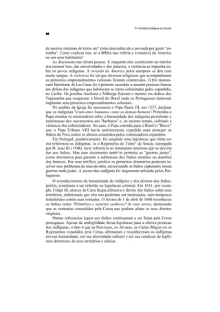 A TemStica Indfgena na Escola




de enorme extensao de terras ate" entao desconhecida e povoada por gente "es-
tranha". Como explicar isto, se a Bfblia nao referia a existencia da America
ou aos seus habitantes?
     As discussoes nao foram poucas. E enquanto elas aconteciam no interior
dos monast^rios, das universidades e dos palacios, a violencia se impunha so-
bre os povos indigenas. A invasdo da America pelos europeus se deu com
muito sangue. A violencia foi tal que diversos religiosos que acompanharam
os primeiros empreendimentos coloniais ficaram estarrecidos. O frei domini-
cano Bartolome de Las Casas foi o primeiro sacerdote a assumir posicoes francas
em defesa dos indigenas que habitavam as terras colonizadas pelos espanhdis,
no Caribe. Os jesuftas Anchieta e Ndbrega fizeram o mesmo em defesa dos
Tupinamba que ocupavam o litoral do Brasil onde os Portugueses tentavam
implantar seus primeiros empreendimentos coloniais.
     No ambito da Igreja foi necessario o Papa Paulo III, em 1537, declarar
que os indigenas "eram entes humanos como os demais homens, Pretendia o
Papa orientar os missiondrios sobre a humanidade dos indigenas permitindo a
ministracao dos sacramentos aos "barbaros" e, ao mesmo tempo, coibindo a
violencia dos colonizadores. No caso, o Papa estendia para o Brasil o "Breve"
que o Papa Urbano VIII havia anteriormente expedido para proteger os
fndios do Peru contra os abusos cometidos pelos colonizadores espanh6is.
     Em Portugal, gradativamente, foi surgindo uma legislacao que tinha co-
mo referencia os indigenas. Ja o Regimento de Tome" de Souza, outorgado
por D. Joao III (1548), fazia referencia ao tratamento amistoso que se deveria
dar aos fndios. Mas esse documento tamb^m permitia as "guerras justas",
como alternativa para garantir a submissao dos fndios arredios ao domfnio
dos brancos. Por esse artiffcio juridico os primeiros donatarios puderam re-
solver seus problemas de mao-de-obra, escravizando os fndios capturados nessas
guerras nada justas. A escravidao indfgena foi largamente utilizada pelos Por-
tugueses.
     O reconhecimento da humanidade do indfgena e dos direitos dos fndios,
por£m, continuou a ser referido na legislacao colonial. Em 1611, por exem-
plo, Felipe III, atraves de Carta Regia afirmava o direito dos fndios sobre seus
territ6rios, enfatizando que eles nao poderiam ser molestados, nem tampouco
transferidos contra suas vontades. O Alvara de 1 de abril de 1680 reconheceu
os fndios como "Primdrios e naturais senhores" de suas terras, destacando
que as sesmarias concedidas pela Coroa nao podiam afetar os seus direitos
originais.
     Outras referencias legais aos fndios continuaram a ser feitas pela Coroa
portuguesa. Apesar da ambigiiidade dessa legislacao para a efetiva protecao
dos indfgenas, o fato 6 que as Provisoes, os Alvaras, as Cartas R6gias ou os
Regimentos expedidos pela Coroa, afirmaram e reconheceram os indfgenas
em sua humanidade, em sua diversidade cultural e em sua condicao de legfti-
mos detentores de seus territdrios e aldeias.
 
