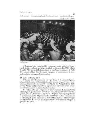Os direitos dos mdigenas



Indios assistem a votacao de um capftulo da Constituicao referente a seus direitos no Congres-
                                                                      Foto Castro Jiinior/ADIRP




so Nacional.

     A Igreja, de outra parte, tambdm continuou a tomar iniciativas, objeti-
vando inibir a violencia que estava instalada na America. Em 1741, o Papa
Benedito XIV, atraves de Bula, confirmou as manifestacoes anteriores de Paulo
III e Urbano VIII em favor dos indios e ameacou os contraventores da liber-
dade indigena com a pena de excomunhao.

Os indios no Codigo Civil
    O Codigo Civil brasileiro esta em vigor desde 1916. Ali os indigenas,
enquanto individuos, sao tratados como relativamente incapazes para o exer-
cicio de determinados atos da vida civil (Art. 6). E o Paragrafo Unico deste
mesmo Artigo, estabelece que leis e regulamentos especiais fixariam o regi-
me tutelar, ao qual os indigenas ficariam sujeitos.
    Na verdade, o Codigo Civil promoveu uma reorientacao da chamada "tutela
orfanol6gica", que havia sido imposta aos indigenas durante o Governo Re-
gencial, em 1831. Em nome do Imperador, a Regencia promoveu naquele ano
a revogacao das Cartas R£gias expedidas em 1808 por D. Joao VI, destinadas
a submeter pela guerra indios de Sao Paulo e Minas Gerais, e determinou que
os indios livres da servidao fossem considerados como orfaos e entregues a
protecao dos jufzes.
 