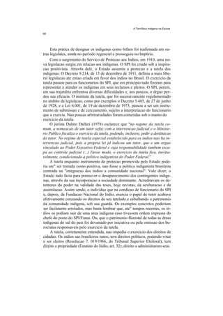 A TemStica Indigena na Escola




     Esta pratica de designar os indigenas como 6rfaos foi reafirmada em ou-
tras legislates, ainda no pen'odo regencial e prosseguiu no Imp6rio.
     Com o surgimento do Servico de Protecao aos Indios, em 1910, uma no-
va legislacao surgiu em relacao aos indigenas. O SPI foi criado sob a inspira-
cao positivista. Atrav6s dele, o Estado assumiu a protecao e a tutela dos
indigenas. O Decreto 9.214, de 15 de dezembro de 1911, definiu a mais libe-
ral legislacao ate entao criada em favor dos indios no Brasil. O exercicio da
tutela passou para os funcionarios do SPI, que em principio tudo fizeram para
representar e atender os indigenas em seus reclamos e pleitos. O SPI, porem,
em sua trajetdria enfrentou diversas dificuldades e, aos poucos, o drgao per-
deu sua eficacia. O institute da tutela, que foi sucessivamente regulamentado
no ambito da legislacao, como por exemplos o Decreto 5.485, de 27 de junho
de 1928, e a Lei 6.001, de 19 de dezembro de 1973, passou a ser um instru-
mento de submissao e de cerceamento, sujeito a interpretacao do funcionario
que a exercia. Nao poucas arbitrariedades foram cometidas sob o manto do
exercicio da tutela.
     O jurista Dalmo Dallari (1978) esclarece que "no regime da tutela co-
mum, a nomeacao de um tutor sefaz com a intervencao judicial e o Ministe-
rio Publico fiscaliza o exercicio da tutela, podendo, inclusive, pedir a destituicao
do tutor. No regime de tutela especial estabelecido para os indios nao ha in-
tervencao judicial, pois a propria lei jd indicou um tutor, que e um orgao
vinculado ao Poder Executivo Federal e cuja responsabilidade tambem esca-
pa ao controle judicial (...) Desse modo, o exercicio da tutela fica, inevita-
velmente, condicionado a politico indigenista do Poder Federal.''
     A tutela enquanto instrumento de protecao promovida pelo Estado pode-
ria ate" ser tomada como positiva, nao fosse a politica indigenista brasileira
centrada na "integracao dos indios a comunidade nacional". Vale dizer, o
Estado tudo fazia para promover o desaparecimento dos contingentes indige-
nas, atrav6s da sua incorporacao a sociedade dominante. Acreditavam os de-
tentores do poder na validade das teses, hoje revistas, da aculturacao e da
assimilacao. Assim sendo, o individuo que na condicao de funcionario do SPI
e, depois, da Fundacao Nacional do Indio, exercia o papel de tutor acabava
efetivamente cerceando os direitos de seu tutelado e esbulhando o patrimonio
da comunidade indigena, sob sua guarda. Os exemplos concretos poderiam
ser facilmente arrolados, mas basta lembrar que, ate" tempos recentes, os in-
dios so podiam sair de uma area indigena caso tivessem ordem expressa do
chefe do posto do SPI/Funai. Ou, que o patrimonio florestal de todas as dreas
indigenas do sul do pais foi devastado por iniciativa ou pela omissao dos bu-
rocratas responsaveis pelo exercicio da tutela.
     A tutela, corretamente entendida, nao impedia o exercicio dos direitos de
cidadao. Os indios sao brasileiros natos; tern direitos politicos, podendo votar
e ser eleitos (Resolucao 7. 019/1966, do Tribunal Superior Eleitoral); tern
direito a propriedade (Estatuto do Indio, art. 32); direito a administrarem seus
 