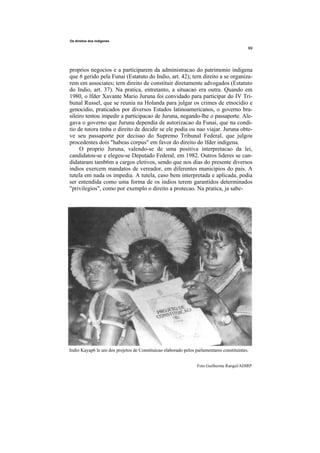 Os direitos dos indigenes




proprios negocios e a participarem da administracao do patrimonio indigena
que 6 gerido pela Funai (Estatuto do Indio, art. 42); tern direito a se organiza-
rem em associates; tern direito de constituir diretamente advogados (Estatuto
do Indio, art. 37). Na pratica, entretanto, a situacao era outra. Quando em
1980, o lfder Xavante Mario Juruna foi convidado para participar do IV Tri-
bunal Russel, que se reunia na Holanda para julgar os crimes de etnocidio e
genocidio, praticados por diversos Estados latinoamericanos, o governo bra-
sileiro tentou impedir a participacao de Juruna, negando-lhe o passaporte. Ale-
gava o governo que Juruna dependia de autorizacao da Funai, que na condi-
tio de tutora tinha o direito de decidir se ele podia ou nao viajar. Juruna obte-
ve seu passaporte por decisao do Supremo Tribunal Federal, que julgou
procedentes dois "habeas corpus" em favor do direito do lfder indigena.
     O proprio Juruna, valendo-se de uma positiva interpretacao da lei,
candidatou-se e elegeu-se Deputado Federal, em 1982. Outros lideres se can-
didataram tamb6m a cargos eletivos, sendo que nos dias do presente diversos
indios exercem mandatos de vereador, em diferentes municipios do pais. A
tutela em nada os impedia. A tutela, caso bem interpretada e aplicada, podia
ser entendida como uma forma de os indios terem garantidos determinados
"privilegios", como por exemplo o direito a protecao. Na pratica, ja sabe-




Indio Kayap6 le um dos projetos de Constituicao elaborado pelos parlamentares constituintes.


                                                                 Foto Guilherme Rangel/ADIRP
 