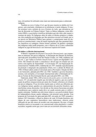 A Temática Indígena na Escola




mos, tal instituto foi utilizado como mais um instrumento para a submissão
indígena.
     Também no novo Código Civil, que há anos tramita no âmbito do Con-
gresso, sem conclusão, eliminam-se as referências à tutela indígena. O mes-
mo acontece com o projeto do novo Estatuto do índio, que encontra-se em
fase de discussão na Câmara Federal. Tanto os líderes indígenas, como dife-
rentes ONGs e associações científicas defendem que não mais cabe manter o
instituto da tutela. Os indígenas além de todos os direitos próprios à cidada-
nia, têm condições privilegiadas que lhes permitem recorrer ao Estado, por si
ou através do Ministério Público para garantir o cumprimento tanto de dis-
positivos constitucionais, como de outras legislações que lhes garantam direi-
tos, benefícios ou vantagens. Outras formas, portanto, de garantir a proteção
dos indígenas estão sendo propostas, com o objetivo de se evitar a submissão
indígena ao jugo da burocracia e aos interesses espúrios do Estado.

Os índios e o Direito Internacional
     O Brasil é signatário de diversas Convenções Internacionais, que resguar-
dam os interesses dos povos indígenas. A Declaração dos Direitos do Homem,
aprovada pela Assembléia Geral das Nações Unidas, em 1948, estabelece em
seu art. 1, que "todos os homens nascem livres e iguais em dignidades e di-
reitos. São dotados de razão e consciência e devem agir em relação uns aos
outros com espírito de fraternidade". A Convenção 107, da Organização In-
ternacional do Trabalho (OIT), estabelecida em 1957, tratando especificamente
da proteção e integração das populações tribais, teve a adesão do Brasil em
1966. O Brasil aderiu ainda à Convenção para a Prevenção e Sanção de Deli-
to de Genocídio, adotada pela ONU em 1948. Também o governo brasileiro,
assinou, com restrições, a Convenção Internacional sobre a Eliminação de To-
das as Formas de Discriminação Racial, aprovada pela ONU, em 1966.
    Outrossim, desde 1986 a OIT promovia discussões para a revisão da Con-
venção 107, em particular naquilo que ela tinha de negativo, que era a justifi-
cação da política integracionista por parte dos Estados soberanos em relação
aos povos indígenas. O uso do termo nações para se referir aos diferentes po-
vos indígenas jamais agradou aos representantes do governo brasileiro, que
interferiram nessas discussões. Isto devido ao fato desses burocratas em parte
considerarem que a palavra nação deve ser usada somente para se referir a
nações soberanas. Também um certo temor relativo a um possível pleito futuro
de independência dessas nações indígenas, está presente nesta questão. Esta
proposta de Convenção foi aprovada pela OIT, em junho de 1989, tomando o
número 169. Entretanto, o Brasil se absteve de votar. O Estado brasileiro, por
alguns de seus segmentos burocráticos mais tradicionais, oferecia assim
indicação de que não estava de acordo com esta proposta. Ou seja, o Estado
brasileiro estava se recusando a ser caracterizado como pluriétnico e multis-
societário, negando assim que conviviam em seu território diferentes etnias
 