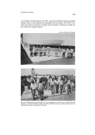 Os direitos dos indígenas




e sociedades. Posteriormente, em 1991, o governo do Brasil iniciou consultas
internas sobre a conveniência de referendar esta Convenção. Em 1993, a Câ-
mara deu parecer favorável à adoção da Convenção. O processo, desde en-
tão, tramita no Senado Federal.


                                                                Foto Luís Donisete B. Grupioni




Mais de 350 lideranças representando 101 povos indígenas se reuniram em Luziânia/GO para
discutir a revisão do Estatuto do índio. No último dia do Encontro, os índios fizeram uma ma-
nifestação na rampa do Congresso Nacional.
 