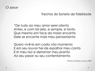 O amor
Trechos do Soneto de fidelidade
“De tudo ao meu amor serei atento
Antes, e com tal zelo, e sempre, e tanto
Que mesmo em face do maior encanto
Dele se encante mais meu pensamento
Quero vivê-lo em cada vão momento
E em seu louvor hei de espalhar meu canto
E rir meu riso e derramar meu pranto
Ao seu pesar ou seu contentamento.
(Poesia completa e prosa,1984)

 