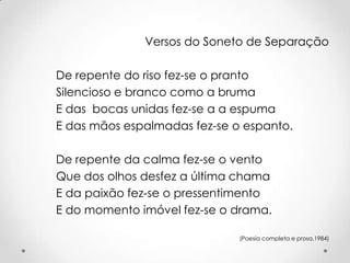 Versos do Soneto de Separação
De repente do riso fez-se o pranto
Silencioso e branco como a bruma
E das bocas unidas fez-se a a espuma
E das mãos espalmadas fez-se o espanto.
De repente da calma fez-se o vento
Que dos olhos desfez a última chama
E da paixão fez-se o pressentimento
E do momento imóvel fez-se o drama.
(Poesia completa e prosa,1984)

 