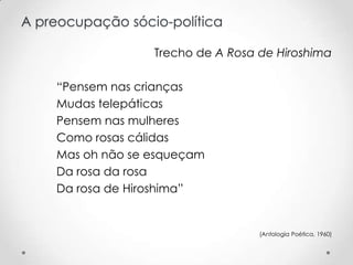 A preocupação sócio-política
Trecho de A Rosa de Hiroshima

“Pensem nas crianças
Mudas telepáticas
Pensem nas mulheres
Como rosas cálidas
Mas oh não se esqueçam
Da rosa da rosa
Da rosa de Hiroshima”

(Antologia Poética, 1960)

 