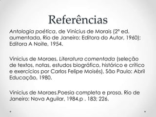 Referências
Antologia poética, de Vinícius de Morais (2ª ed.
aumentada, Rio de Janeiro: Editora do Autor, 1960);
Editora A Noite, 1954.
Vinicius de Moraes, Literatura comentada (seleção
de textos, notas, estudos biográfico, histórico e crítico
e exercícios por Carlos Felipe Moisés), São Paulo: Abril
Educação, 1980.

Vinicius de Moraes.Poesia completa e prosa. Rio de
Janeiro: Nova Aguilar, 1984.p . 183; 226.

 