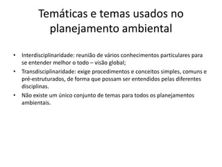 Temáticas e temas usados no
           planejamento ambiental

• Interdisciplinaridade: reunião de vários conhecimentos particulares para
  se entender melhor o todo – visão global;
• Transdisciplinaridade: exige procedimentos e conceitos simples, comuns e
  pré-estruturados, de forma que possam ser entendidos pelas diferentes
  disciplinas.
• Não existe um único conjunto de temas para todos os planejamentos
  ambientais.
 