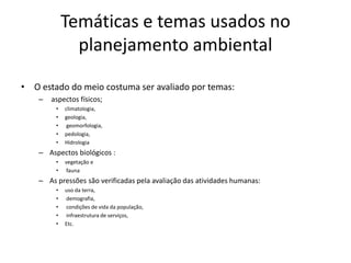 Temáticas e temas usados no
               planejamento ambiental

• O estado do meio costuma ser avaliado por temas:
    –   aspectos físicos;
         •   climatologia,
         •   geologia,
         •    geomorfologia,
         •   pedologia,
         •   Hidrologia
    – Aspectos biológicos :
         •   vegetação e
         •    fauna
    – As pressões são verificadas pela avaliação das atividades humanas:
         •   uso da terra,
         •   demografia,
         •   condições de vida da população,
         •   infraestrutura de serviços,
         •   Etc.
 