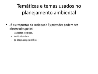 Temáticas e temas usados no
           planejamento ambiental

• Já as respostas da sociedade às pressões podem ser
  observadas pelos:
   – aspectos jurídicos,
   – institucionais e
   – de organização política.
 