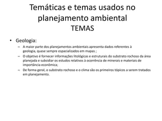 Temáticas e temas usados no
            planejamento ambiental
                                      TEMAS
• Geologia:
   – A maior parte dos planejamentos ambientais apresenta dados referentes à
     geologia, quase sempre espacializados em mapas ;
   – O objetivo é fornecer informações litológicas e estruturais do substrato rochoso da área
     planejada e subsidiar os estudos relativos à ocorrência de minerais e materiais de
     importância econômica;
   – De forma geral, o substrato rochoso e o clima são os primeiros tópicos a serem tratados
     em planejamento.
 