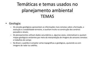 Temáticas e temas usados no
            planejamento ambiental
                                     TEMAS
• Geologia:
   – Os estudos geológicos apresentam as informações mais remotas sobre a formação, a
     evolução e a estabilidade terrestre, e auxiliam muito na construção dos cenários
     passados e atuais;
   – Os planejamentos utilizam dados secundários e, algumas vezes, sistematizam e ajustam
     mapas geológicos existentes por meio da interpretação de imagens de sensores remotos
     e trabalhos de campo
   – No Brasil, o padrão é compilar cartas topográficas e geológicas, ajustando-as com
     imagens de radar ou satélite;
 