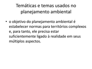 Temáticas e temas usados no
        planejamento ambiental
• o objetivo do planejamento ambiental é
  estabelecer normas para territórios complexos
  e, para tanto, ele precisa estar
  suficientemente ligado à realidade em seus
  múltiplos aspectos.
 