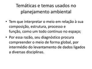 Temáticas e temas usados no
       planejamento ambiental
• Tem que interpretar o meio em relação à sua
  composição, estrutura, processo e
  função, como um todo continuo no espaço;
• Por essa razão, seu diagnóstico procura
  compreender o meio de forma global, por
  intermédio do levantamento de dados ligados
  a diversas disciplinas.
 
