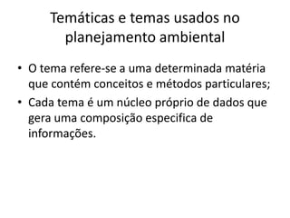 Temáticas e temas usados no
       planejamento ambiental
• O tema refere-se a uma determinada matéria
  que contém conceitos e métodos particulares;
• Cada tema é um núcleo próprio de dados que
  gera uma composição especifica de
  informações.
 