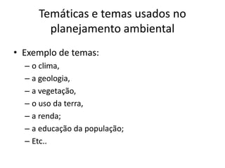 Temáticas e temas usados no
       planejamento ambiental
• Exemplo de temas:
  – o clima,
  – a geologia,
  – a vegetação,
  – o uso da terra,
  – a renda;
  – a educação da população;
  – Etc..
 