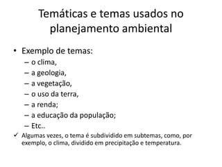 Temáticas e temas usados no
          planejamento ambiental
• Exemplo de temas:
   –   o clima,
   –   a geologia,
   –   a vegetação,
   –   o uso da terra,
   –   a renda;
   –   a educação da população;
   –   Etc..
 Algumas vezes, o tema é subdividido em subtemas, como, por
  exemplo, o clima, dividido em precipitação e temperatura.
 