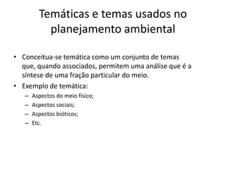 Temáticas e temas usados no
           planejamento ambiental

• Conceitua-se temática como um conjunto de temas
  que, quando associados, permitem uma análise que é a
  síntese de uma fração particular do meio.
• Exemplo de temática:
   –   Aspectos do meio físico;
   –   Aspectos sociais;
   –   Aspectos bióticos;
   –   Etc.
 