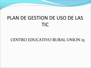 PLAN DE GESTION DE USO DE LAS
             TIC

 CENTRO EDUCATIVO RURAL UNION 15
 
