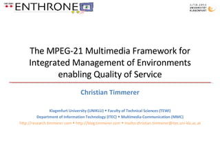 The MPEG-21 Multimedia Framework for Integrated Management of Environments enabling Quality of Service Christian Timmerer Klagenfurt University (UNIKLU)    Faculty of Technical Sciences (TEWI) Department of Information Technology (ITEC)    Multimedia Communication (MMC) http://research.timmerer.com    http://blog.timmerer.com    mailto:christian.timmerer@itec.uni-klu.ac.at 