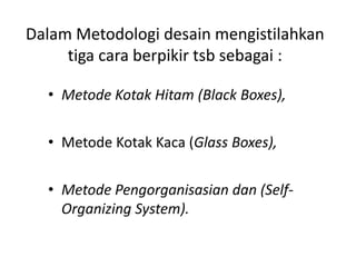 Dalam Metodologi desain mengistilahkan
tiga cara berpikir tsb sebagai :
• Metode Kotak Kaca (Glass Boxes),
• Metode Pengorganisasian dan (Self-
Organizing System).
• Metode Kotak Hitam (Black Boxes),
 
