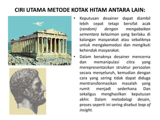 CIRI UTAMA METODE KOTAK HITAM ANTARA LAIN:
• Keputusan desainer dapat diambil
lebih cepat tetapi bersifat acak
(random) dengan mengabaikan
sementara kelaziman yang berlaku di
kalangan masyarakat atau sebaliknya
untuk mengakomodasi dan mengikuti
kehendak masyarakat.
• Dalam benaknya desainer mencerna
dan memanipulasi citra yang
merepresentasikan struktur persoalan
secara menyeluruh, kemudian dengan
cara yang sering tidak dapat diduga
mentransformasikan masalah yang
rumit menjadi sederhana Dan
sekaligus menghasilkan keputusan
akhir. Dalam metodologi desain,
proses seperti ini sering disebut leap of
insight.
 