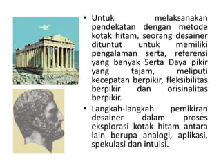 • Untuk melaksanakan
pendekatan dengan metode
kotak hitam, seorang desainer
dituntut untuk memiliki
pengalaman serta, referensi
yang banyak Serta Daya pikir
yang tajam, meliputi
kecepatan berpikir, fleksibilitas
berpikir dan orisinalitas
berpikir.
• Langkah-langkah pemikiran
desainer dalam proses
eksplorasi kotak hitam antara
lain berupa analogi, aplikasi,
spekulasi dan intuisi.
 