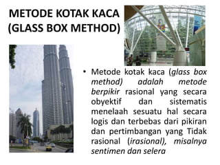 METODE KOTAK KACA
(GLASS BOX METHOD)
• Metode kotak kaca (glass box
method) adalah metode
berpikir rasional yang secara
obyektif dan sistematis
menelaah sesuatu hal secara
logis dan terbebas dari pikiran
dan pertimbangan yang Tidak
rasional (irasional), misalnya
sentimen dan selera
 