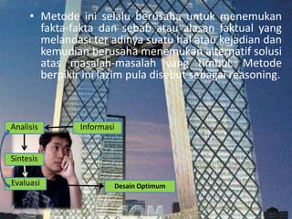• Metode ini selalu berusaha untuk menemukan
fakta-fakta dan sebab atau alasan faktual yang
melandasi ter adinya suatu hal atau kejadian dan
kemudian berusaha menemukan alternatif solusi
atas masalah-masalah yang timbul. Metode
berpikir ini lazim pula disebut sebagai reasoning.
Analisis Informasi
Sintesis
Evaluasi Desain Optimum
 