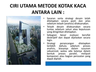 CIRI UTAMA METODE KOTAK KACA
ANTARA LAIN :
• Sasaran serta strategi desain telah
ditetapkan secara pasti dan jelas
sebelum telaah (analisis) dilaksanakan.
• Telaah desain dilaksanakan secara
tuntas sebelum solusi atau keputusan
yang diinginkan ditetapkan.
• Sebagian besar evaluasi bersifat
deskriptif dan dapat dijelaskan secara
logis.
• Strategi perancangan ditetapkan
terlebih dahulu sebelum proses
analisis, biasanya dalam susunan
sekuensial, walau ada kalanya dalam
bentuk proses paralel, meliputi
komponen atau bagian persoalan yang
dapat dipilah.
 