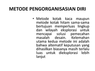 METODE PENGORGANISASIAN DIRI
• Metode kotak kaca maupun
metode kotak hitam sama-sama
bertujuan memperluas lingkup
dan wilayah eksplorasi untuk
mencapai solusi pemecahan
masalah desain. Kelemahan
utama kedua metode ini adalah
bahwa altematif keputusan yang
dihasilkan biasanya masih terlalu
luas untuk dieksplorasi lebih
lanjut
 