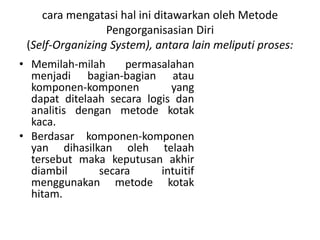 cara mengatasi hal ini ditawarkan oleh Metode
Pengorganisasian Diri
(Self-Organizing System), antara lain meliputi proses:
• Memilah-milah permasalahan
menjadi bagian-bagian atau
komponen-komponen yang
dapat ditelaah secara logis dan
analitis dengan metode kotak
kaca.
• Berdasar komponen-komponen
yan dihasilkan oleh telaah
tersebut maka keputusan akhir
diambil secara intuitif
menggunakan metode kotak
hitam.
 