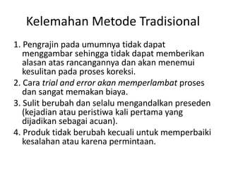 Kelemahan Metode Tradisional
1. Pengrajin pada umumnya tidak dapat
menggambar sehingga tidak dapat memberikan
alasan atas rancangannya dan akan menemui
kesulitan pada proses koreksi.
2. Cara trial and error akan memperlambat proses
dan sangat memakan biaya.
3. Sulit berubah dan selalu mengandalkan preseden
(kejadian atau peristiwa kali pertama yang
dijadikan sebagai acuan).
4. Produk tidak berubah kecuali untuk memperbaiki
kesalahan atau karena permintaan.
 