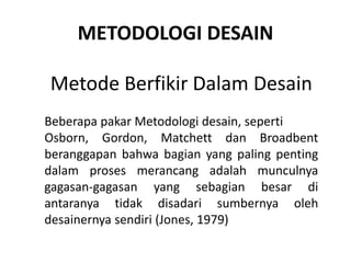 METODOLOGI DESAIN
Metode Berfikir Dalam Desain
Beberapa pakar Metodologi desain, seperti
Osborn, Gordon, Matchett dan Broadbent
beranggapan bahwa bagian yang paling penting
dalam proses merancang adalah munculnya
gagasan-gagasan yang sebagian besar di
antaranya tidak disadari sumbernya oleh
desainernya sendiri (Jones, 1979)
 