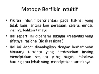 Metode Berfikir Intuitif
• Pikiran intuitif berorientasi pada hal-hal yang
tidak logis, antara lain perasaan, selera, emosi,
insting, bahkan tahayul.
• Hal seperti ini dipahami sebagai kreativitas yang
sifatnya irasional (tidak rasional).
• Hal ini dapat dianalogikan dengan kemampuan
binatang tertentu yang berdasarkan insting
menciptakan sesuatu yang bagus, misalnya
burung atau lebah yang menciptakan sarangnya.
 